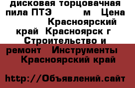 дисковая торцовачная пила ПТЭ-1300/210м › Цена ­ 2 500 - Красноярский край, Красноярск г. Строительство и ремонт » Инструменты   . Красноярский край